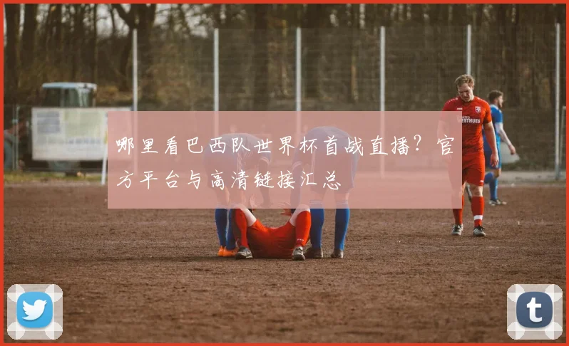 哪里看巴西队世界杯首战直播？官方平台与高清链接汇总